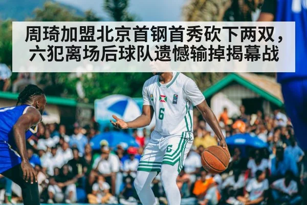 周琦加盟北京首钢首秀砍下两双,六犯离场后球队遗憾输掉揭幕战