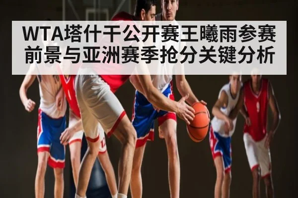 WTA塔什干公开赛王曦雨参赛前景与亚洲赛季抢分关键分析 - kaiyun